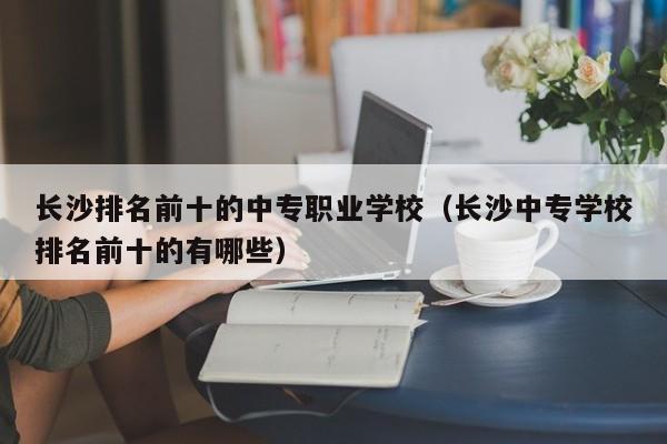 长沙排名前十的中专职业学校（长沙中专学校排名前十的有哪些）图1