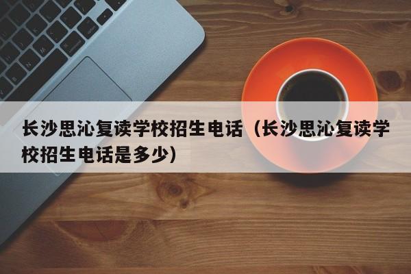 长沙思沁复读学校招生电话（长沙思沁复读学校招生电话是多少）图3