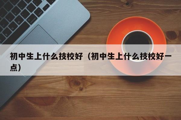 初中生上什么技校好（初中生上什么技校好一点）图3